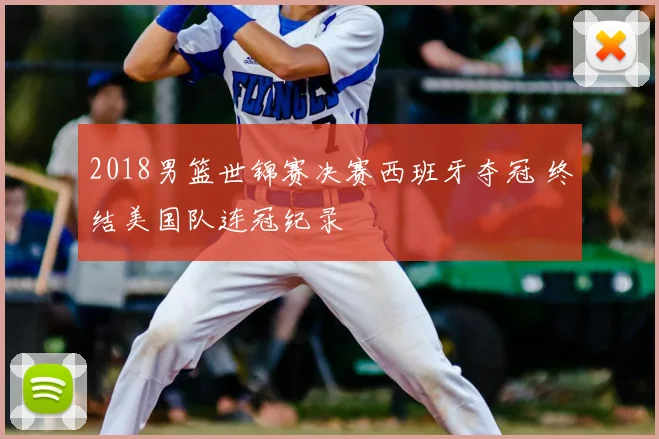 2018男篮世锦赛决赛西班牙夺冠 终结美国队连冠纪录