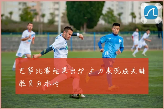 巴萨比赛结果出炉 主力表现成关键胜负分水岭