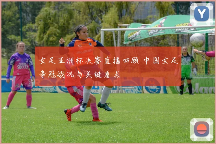 女足亚洲杯决赛直播回顾 中国女足争冠战况与关键看点