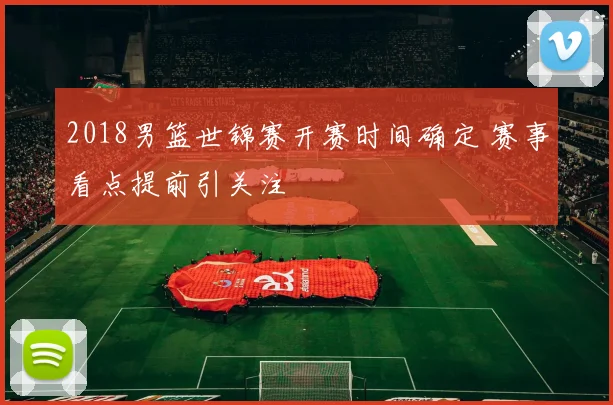 2018男篮世锦赛开赛时间确定 赛事看点提前引关注