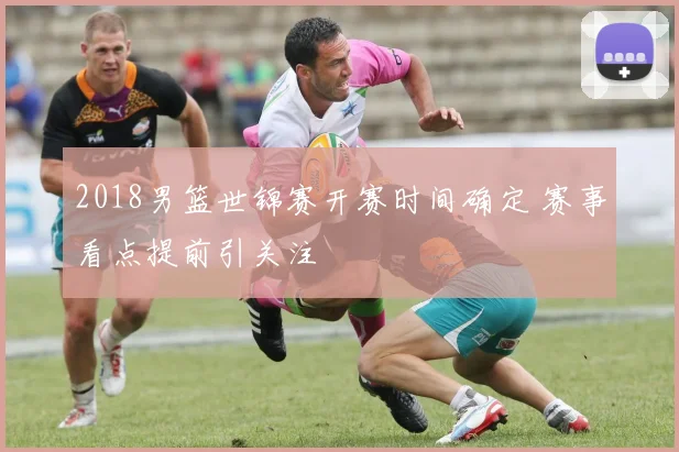 2018男篮世锦赛开赛时间确定 赛事看点提前引关注