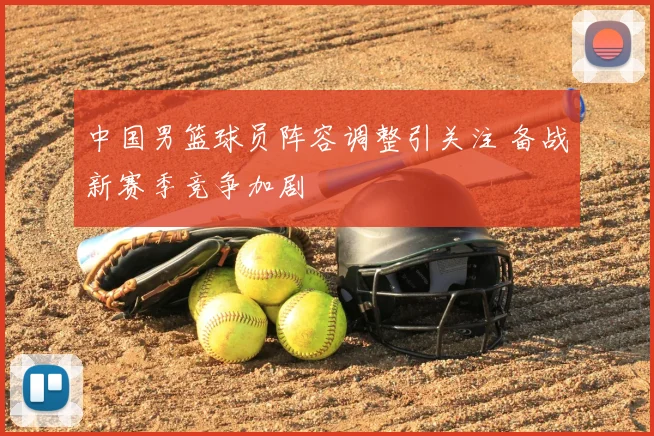 中国男篮球员阵容调整引关注 备战新赛季竞争加剧