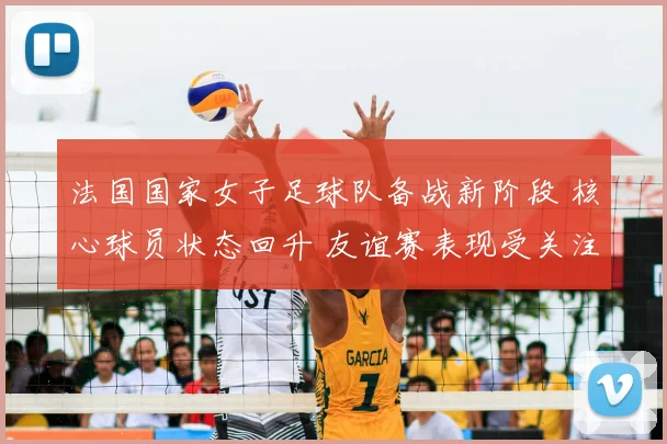 法国国家女子足球队备战新阶段 核心球员状态回升 友谊赛表现受关注