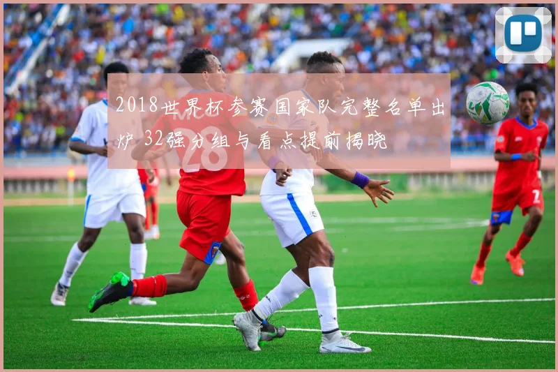 2018世界杯参赛国家队完整名单出炉 32强分组与看点提前揭晓