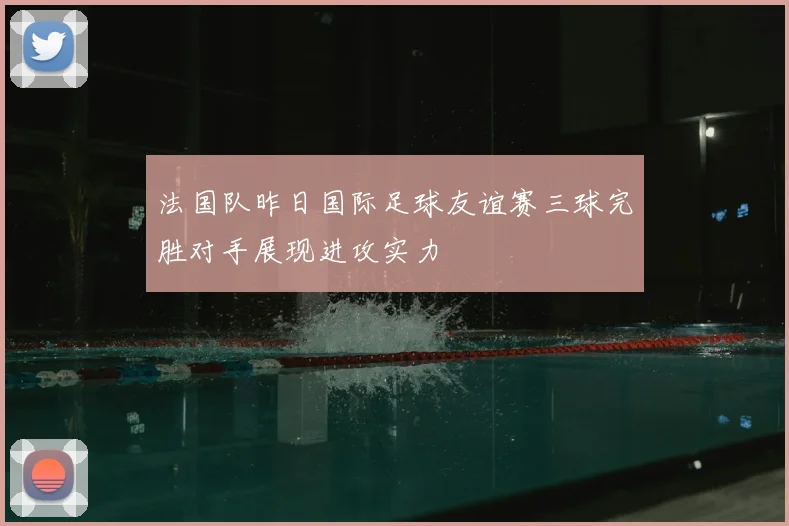 法国队昨日国际足球友谊赛三球完胜对手展现进攻实力
