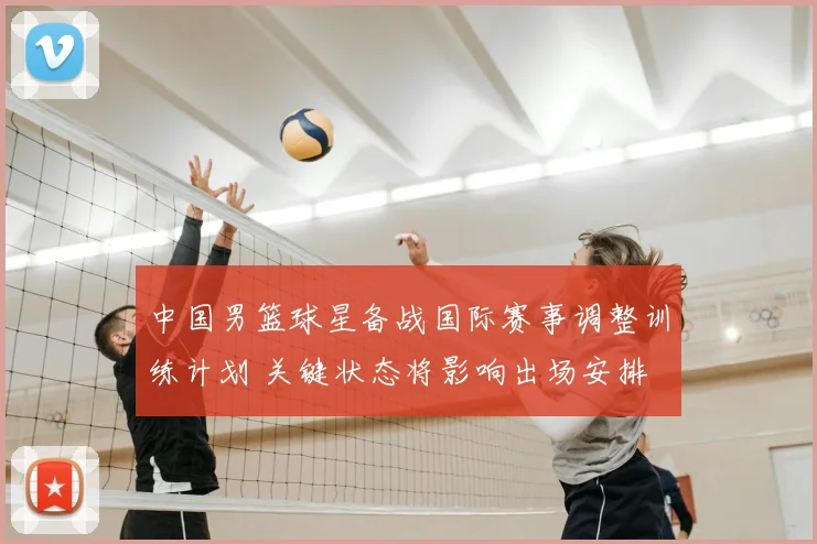 中国男篮球星备战国际赛事调整训练计划 关键状态将影响出场安排