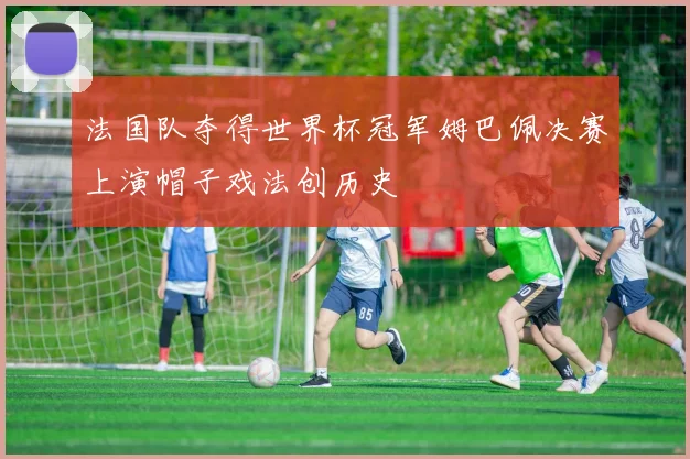 法国队夺得世界杯冠军姆巴佩决赛上演帽子戏法创历史