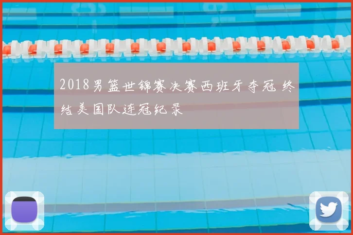 2018男篮世锦赛决赛西班牙夺冠 终结美国队连冠纪录