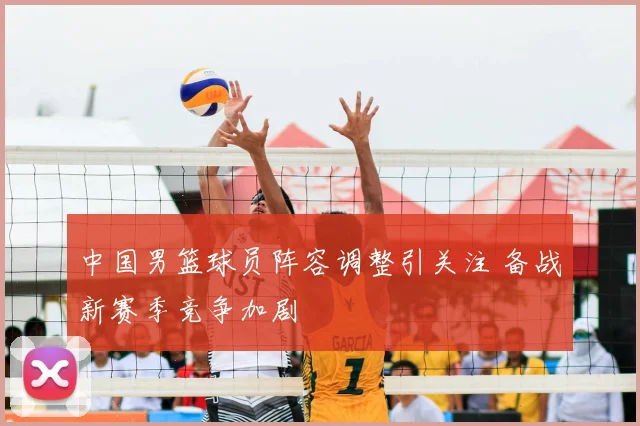 中国男篮球员阵容调整引关注 备战新赛季竞争加剧