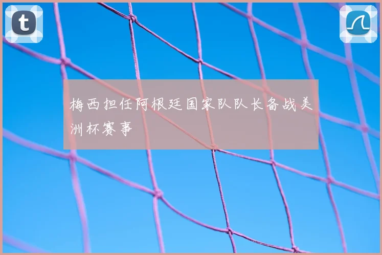 梅西担任阿根廷国家队队长备战美洲杯赛事