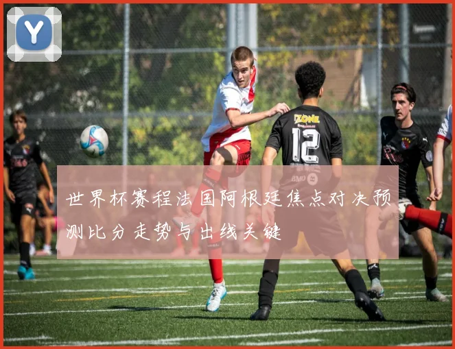 世界杯赛程法国阿根廷焦点对决预测比分走势与出线关键