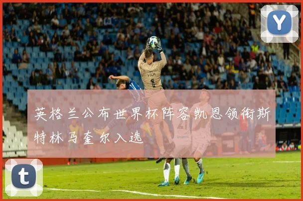 英格兰公布世界杯阵容凯恩领衔斯特林马奎尔入选