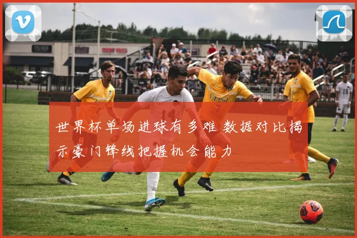 世界杯单场进球有多难 数据对比揭示豪门锋线把握机会能力