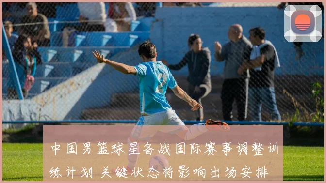 中国男篮球星备战国际赛事调整训练计划 关键状态将影响出场安排