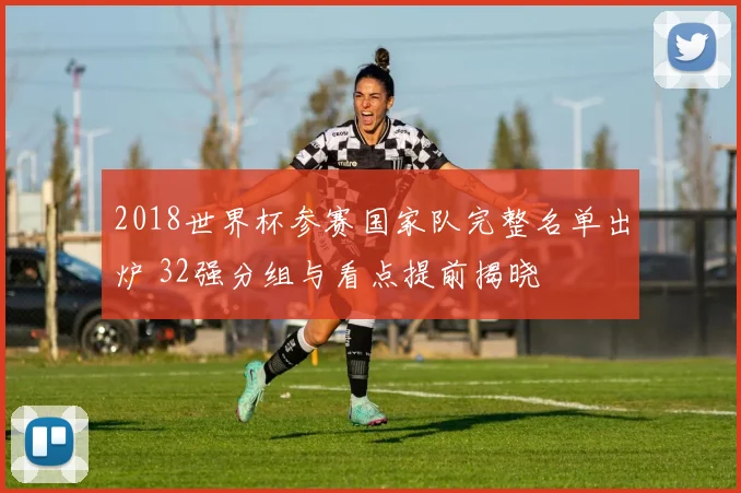 2018世界杯参赛国家队完整名单出炉 32强分组与看点提前揭晓