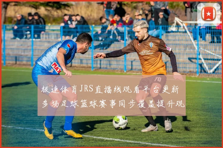 极速体育JRS直播线观看平台更新 多场足球篮球赛事同步覆盖提升观赛体验