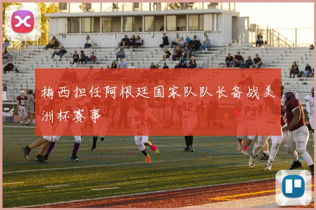 梅西担任阿根廷国家队队长备战美洲杯赛事