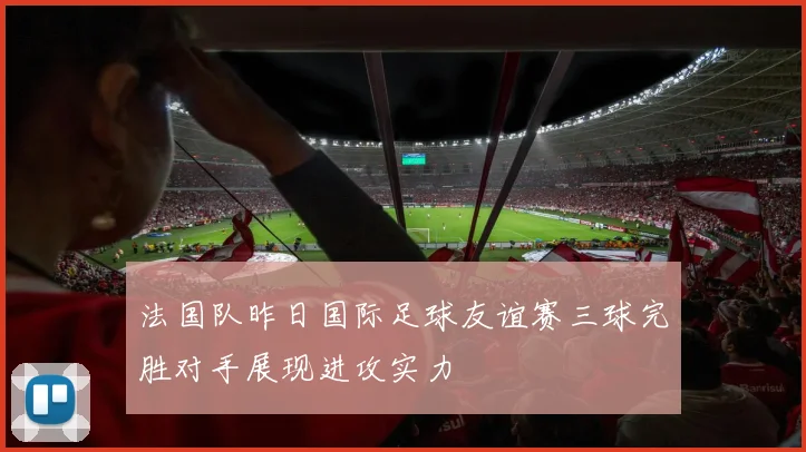法国队昨日国际足球友谊赛三球完胜对手展现进攻实力