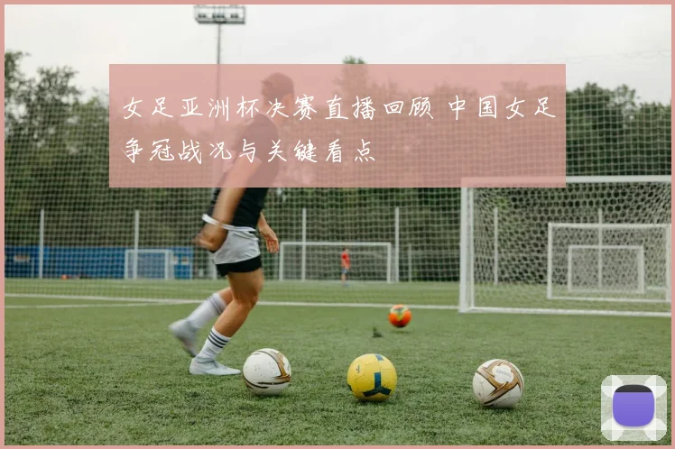 女足亚洲杯决赛直播回顾 中国女足争冠战况与关键看点