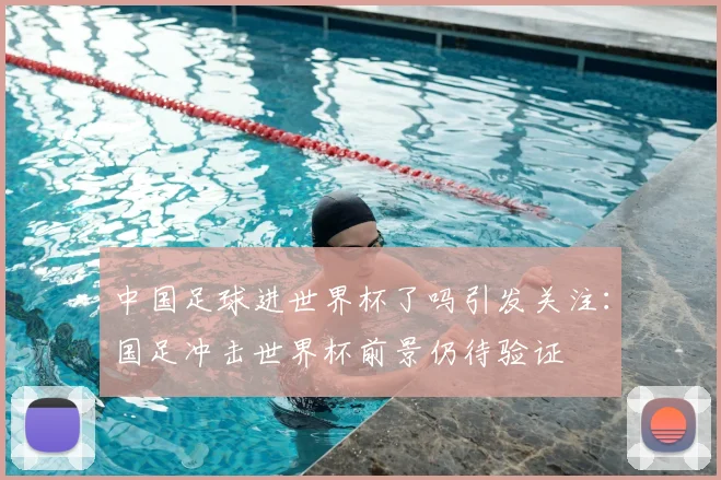 中国足球进世界杯了吗引发关注：国足冲击世界杯前景仍待验证