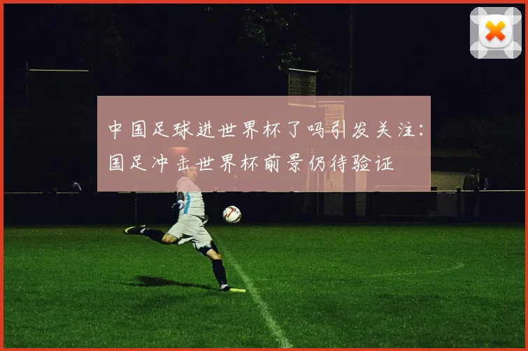 中国足球进世界杯了吗引发关注：国足冲击世界杯前景仍待验证