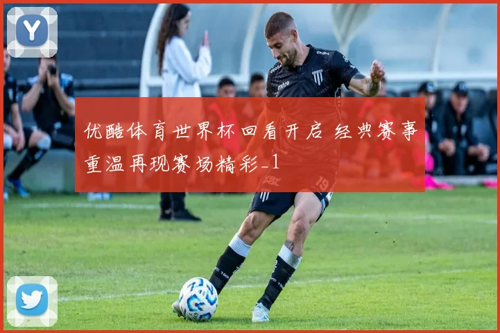 优酷体育世界杯回看开启 经典赛事重温再现赛场精彩_1