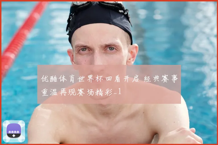 优酷体育世界杯回看开启 经典赛事重温再现赛场精彩_1